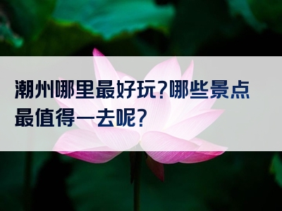 潮州哪里最好玩？哪些景点最值得一去呢？