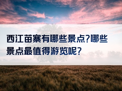 西江苗寨有哪些景点？哪些景点最值得游览呢？