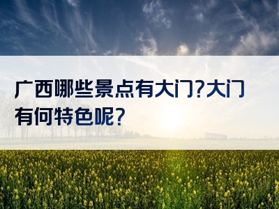 广西哪些景点有大门？大门有何特色呢？