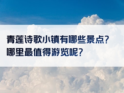 青莲诗歌小镇有哪些景点？哪里最值得游览呢？