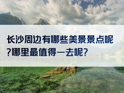 长沙周边有哪些美景景点呢？哪里最值得一去呢？