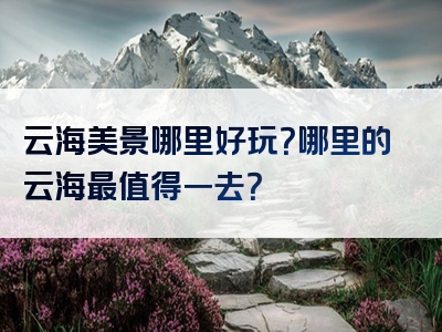 云海美景哪里好玩？哪里的云海最值得一去？