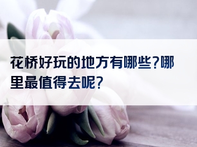 花桥好玩的地方有哪些？哪里最值得去呢？