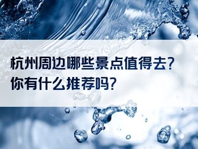 杭州周边哪些景点值得去？你有什么推荐吗？