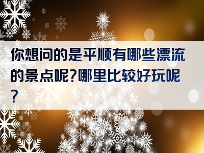 你想问的是平顺有哪些漂流的景点呢？哪里比较好玩呢？