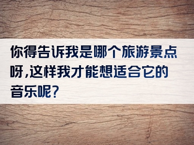 你得告诉我是哪个旅游景点呀，这样我才能想适合它的音乐呢？