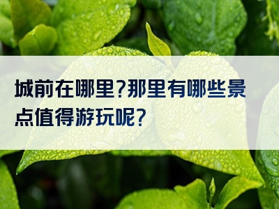 城前在哪里？那里有哪些景点值得游玩呢？