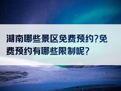 湖南哪些景区免费预约？免费预约有哪些限制呢？