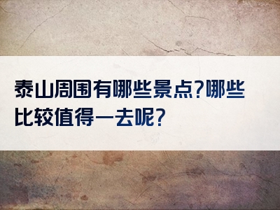 泰山周围有哪些景点？哪些比较值得一去呢？
