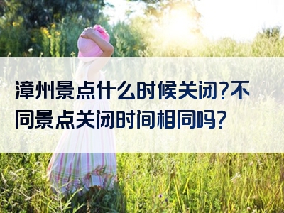 漳州景点什么时候关闭？不同景点关闭时间相同吗？
