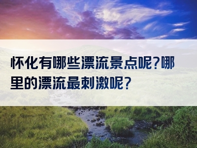怀化有哪些漂流景点呢？哪里的漂流最刺激呢？