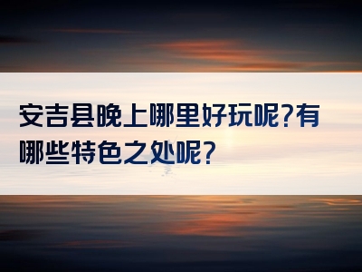 安吉县晚上哪里好玩呢？有哪些特色之处呢？