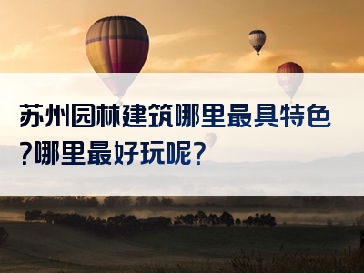 苏州园林建筑哪里最具特色？哪里最好玩呢？