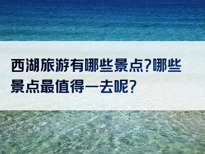 西湖旅游有哪些景点？哪些景点最值得一去呢？