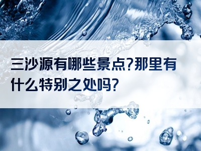 三沙源有哪些景点？那里有什么特别之处吗？