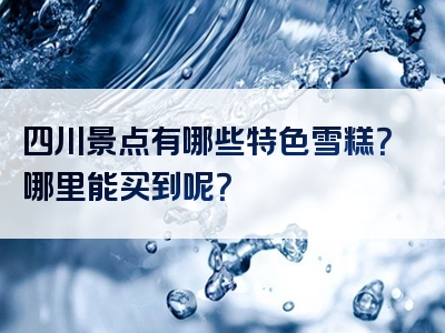 四川景点有哪些特色雪糕？哪里能买到呢？