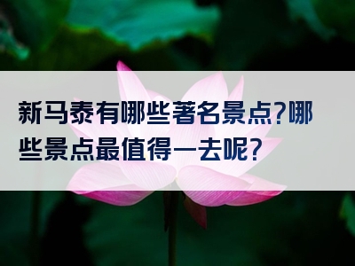 新马泰有哪些著名景点？哪些景点最值得一去呢？