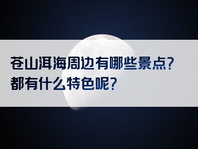 苍山洱海周边有哪些景点？都有什么特色呢？