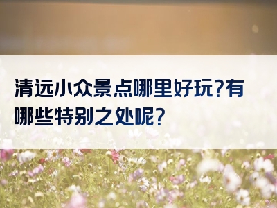 清远小众景点哪里好玩？有哪些特别之处呢？