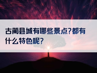 古蔺县城有哪些景点？都有什么特色呢？