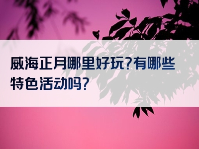 威海正月哪里好玩？有哪些特色活动吗？