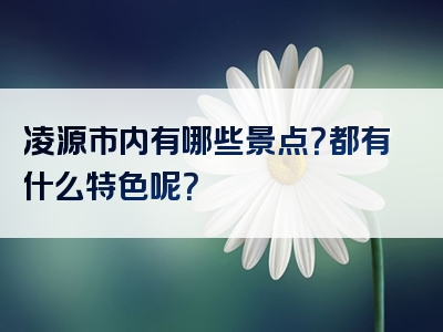 凌源市内有哪些景点？都有什么特色呢？