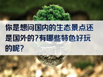 你是想问国内的生态景点还是国外的？有哪些特色好玩的呢？
