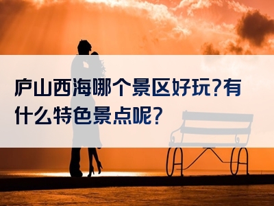 庐山西海哪个景区好玩？有什么特色景点呢？