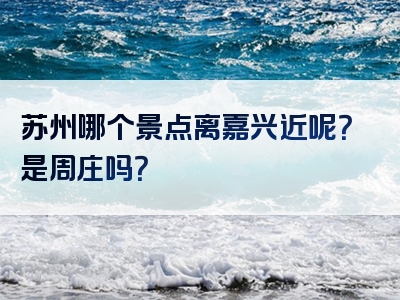 苏州哪个景点离嘉兴近呢？是周庄吗？