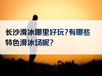 长沙滑冰哪里好玩？有哪些特色滑冰场呢？