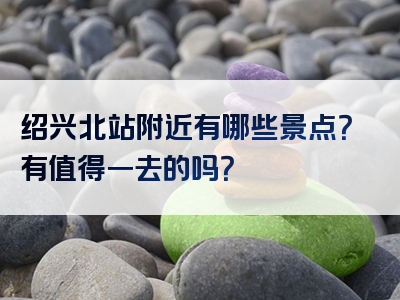 绍兴北站附近有哪些景点？有值得一去的吗？