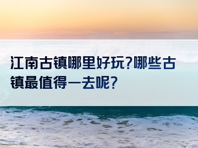 江南古镇哪里好玩？哪些古镇最值得一去呢？
