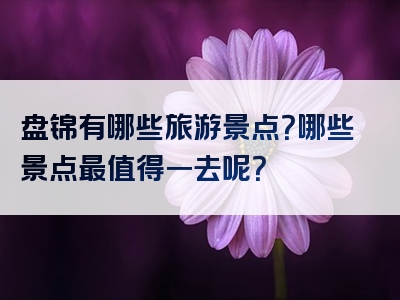 盘锦有哪些旅游景点？哪些景点最值得一去呢？