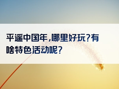 平遥中国年，哪里好玩？有啥特色活动呢？