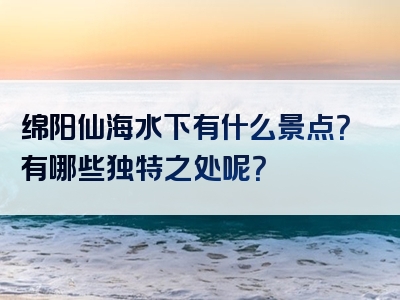 绵阳仙海水下有什么景点？有哪些独特之处呢？