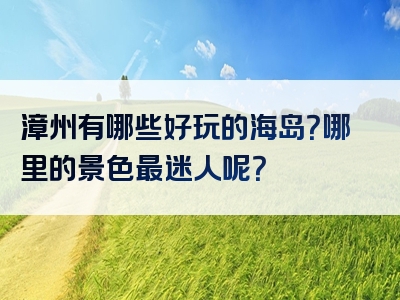 漳州有哪些好玩的海岛？哪里的景色最迷人呢？