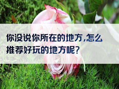 你没说你所在的地方，怎么推荐好玩的地方呢？