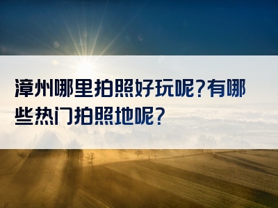 漳州哪里拍照好玩呢？有哪些热门拍照地呢？