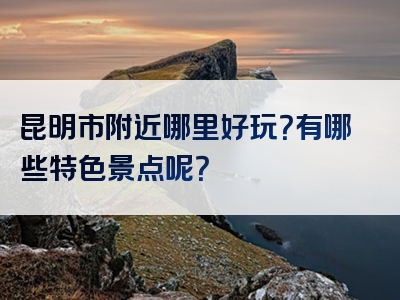 昆明市附近哪里好玩？有哪些特色景点呢？