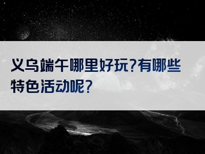 义乌端午哪里好玩？有哪些特色活动呢？