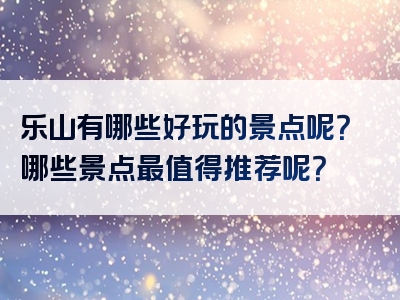 乐山有哪些好玩的景点呢？哪些景点最值得推荐呢？