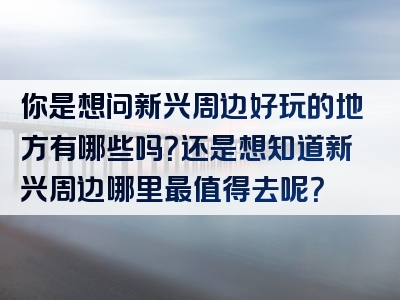 你是想问新兴周边好玩的地方有哪些吗？还是想知道新兴周边哪里最值得去呢？