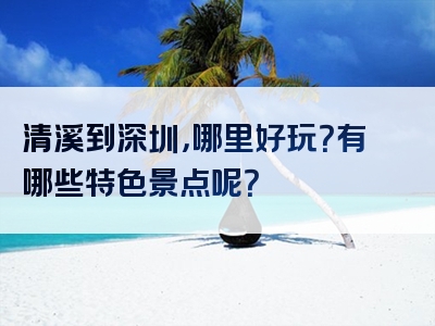 清溪到深圳，哪里好玩？有哪些特色景点呢？