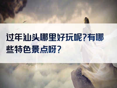 过年汕头哪里好玩呢？有哪些特色景点呀？