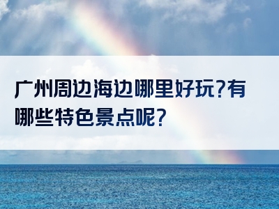 广州周边海边哪里好玩？有哪些特色景点呢？