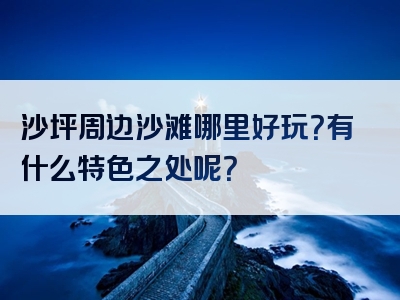 沙坪周边沙滩哪里好玩?有什么特色之处呢?