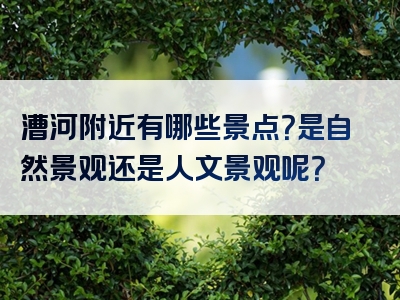 漕河附近有哪些景点？是自然景观还是人文景观呢？