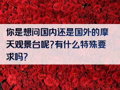 你是想问国内还是国外的摩天观景台呢？有什么特殊要求吗？