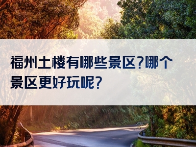 福州土楼有哪些景区？哪个景区更好玩呢？