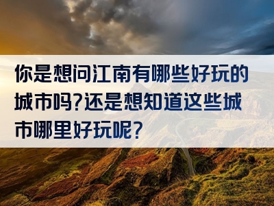 你是想问江南有哪些好玩的城市吗？还是想知道这些城市哪里好玩呢？